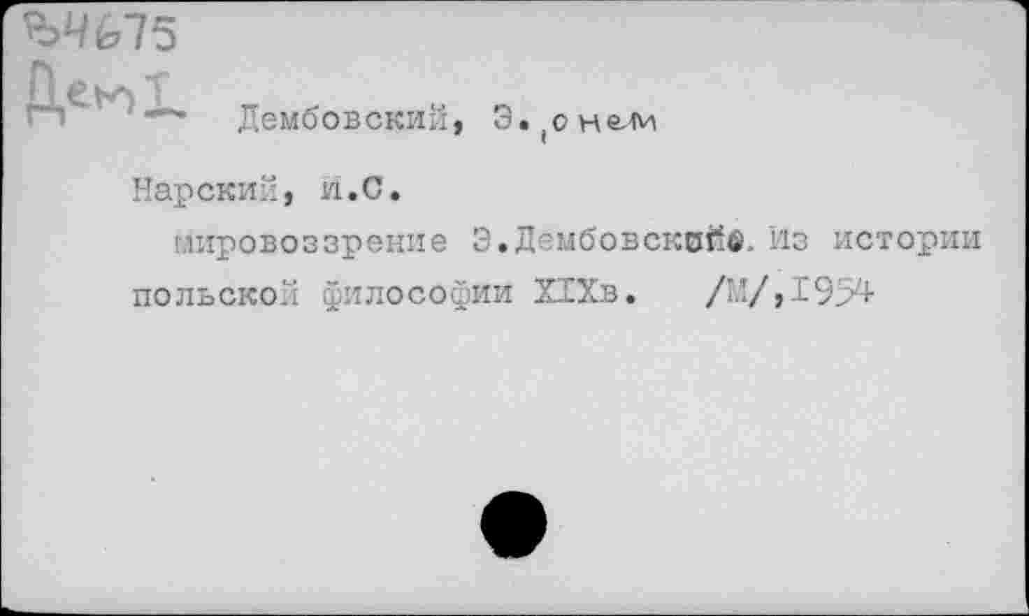 ﻿ЪЧ(,Т5
Дембовский, Э. (о
Нарский, и.С.
мировоззрение 3. Дембовсквйв. Из истории польской философии Х1Хв. /М/,195^